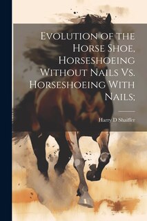 Front cover_Evolution of the Horse Shoe, Horseshoeing Without Nails Vs. Horseshoeing With Nails;