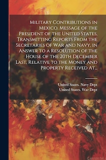 Front cover_Military Contributions in Mexico. Message of the President of the United States, Transmitting Reports From the Secretaries of War and Navy, in Answer to a Resolution of the House of the 20th December Last, Relative to the Money and Property Received At...