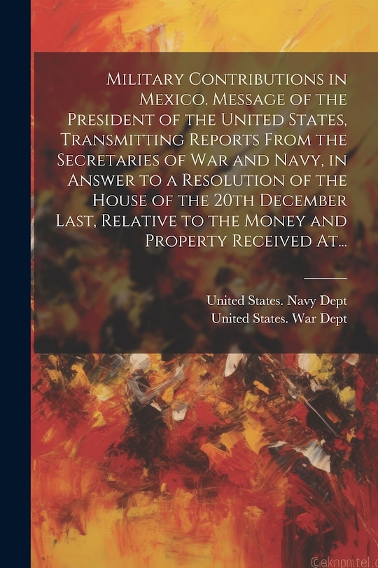 Front cover_Military Contributions in Mexico. Message of the President of the United States, Transmitting Reports From the Secretaries of War and Navy, in Answer to a Resolution of the House of the 20th December Last, Relative to the Money and Property Received At...