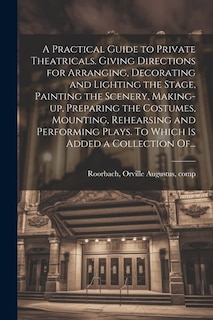 A Practical Guide to Private Theatricals. Giving Directions for Arranging, Decorating and Lighting the Stage, Painting the Scenery, Making-up, Preparing the Costumes, Mounting, Rehearsing and Performing Plays. To Which is Added a Collection Of...