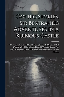 Front cover_Gothic Stories. Sir Bertrand's Adventures in a Ruinous Castle; The Story of Fitzalan; The Adventure James III of Scotland Had With the Weird Sisters in the Dreadful Wood of Birnan; The Story of Raymond Castle; The Ruin of the House of Albert; and Mary, ..