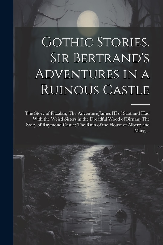 Front cover_Gothic Stories. Sir Bertrand's Adventures in a Ruinous Castle; The Story of Fitzalan; The Adventure James III of Scotland Had With the Weird Sisters in the Dreadful Wood of Birnan; The Story of Raymond Castle; The Ruin of the House of Albert; and Mary, ..