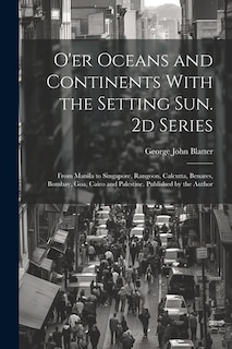 O'er Oceans and Continents With the Setting Sun. 2d Series: From Manila to Singapore, Rangoon, Calcutta, Benares, Bombay, Goa, Cairo and Palestine. Published by the Author