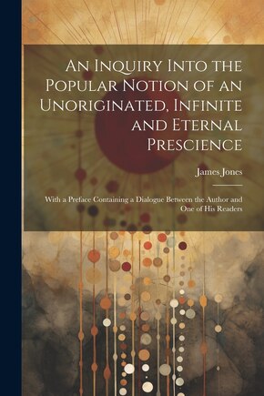 An Inquiry Into the Popular Notion of an Unoriginated, Infinite and Eternal Prescience: With a Preface Containing a Dialogue Between the Author and One of His Readers