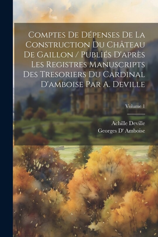 Front cover_Comptes De Dépenses De La Construction Du Château De Gaillon / Publiés D'après Les Registres Manuscripts Des Tresoriers Du Cardinal D'amboise Par A. Deville; Volume 1