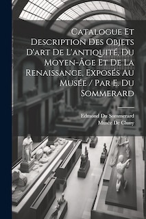 Front cover_Catalogue Et Description Des Objets D'art De L'antiquité, Du Moyen-Âge Et De La Renaissance, Exposés Au Musée / Par E. Du Sommerard