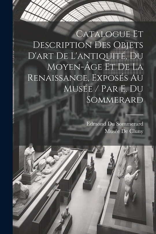 Front cover_Catalogue Et Description Des Objets D'art De L'antiquité, Du Moyen-Âge Et De La Renaissance, Exposés Au Musée / Par E. Du Sommerard