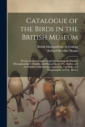 Catalogue of the Birds in the British Museum: Picariæ. Scansores and Cocyges, Containing the Families Rhamphastidæ, Galbulidæ, and Bucconidæ, by P.L. Sclater, and the Families Indicatoridæ, Capitonidæ, Cuculidæ, and Musophagidæ, by G.E. Shelley