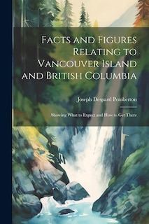 Facts and Figures Relating to Vancouver Island and British Columbia: Showing What to Expect and How to Get There