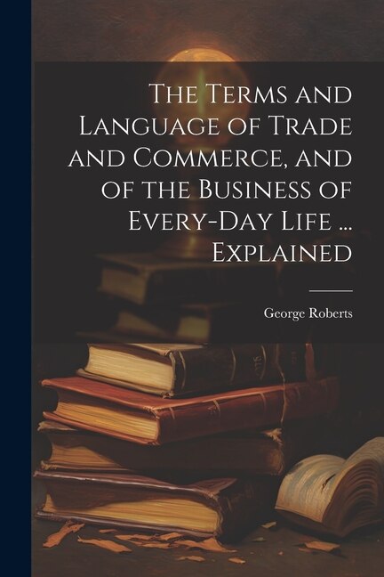 Front cover_The Terms and Language of Trade and Commerce, and of the Business of Every-Day Life ... Explained