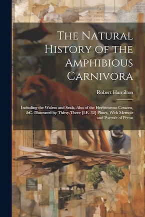 The Natural History of the Amphibious Carnivora: Including the Walrus and Seals, Also of the Herbivorous Cetacea, &c. Illustrated by Thirty-Three [I.E. 32] Plates, With Memoir and Portrait of Peron