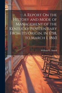 A Report On the History and Mode of Management of the Kentucky Penitentiary From Its Origin, in 1798, to March 1, 1860