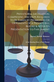 Couverture_Private Bill Legislation, Comprising the Steps Required to Be Taken by Promoters Or Opponents of a Private Bill Before & After Its Presentation to Parliament