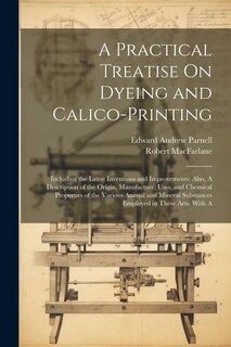 Front cover_A Practical Treatise On Dyeing and Calico-Printing; Including the Latest Inventions and Improvements; Also, A Description of the Origin, Manufacture, Uses, and Chemical Properties of the Various Animal and Mineral Substances Employed in These Arts. With A