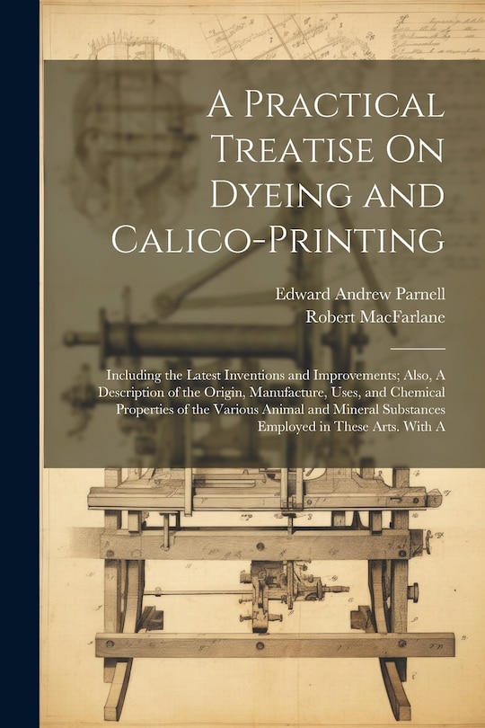 Front cover_A Practical Treatise On Dyeing and Calico-Printing; Including the Latest Inventions and Improvements; Also, A Description of the Origin, Manufacture, Uses, and Chemical Properties of the Various Animal and Mineral Substances Employed in These Arts. With A