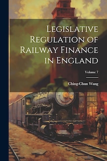 Couverture_Legislative Regulation of Railway Finance in England; Volume 7