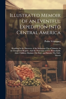 Illustrated Memoir of an Eventful Expedition Into Central America: Resulting in the Discovery of the Idolatrous City of Iximaya, in an Unexplored Region: And the Possession of Two Remarkable Aztec Children Maximo (The Boy), and Bartola (The Girl), Descen