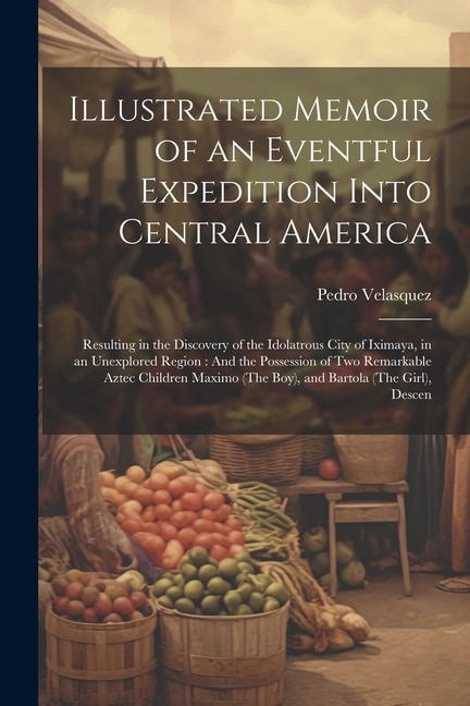 Illustrated Memoir of an Eventful Expedition Into Central America: Resulting in the Discovery of the Idolatrous City of Iximaya, in an Unexplored Region: And the Possession of Two Remarkable Aztec Children Maximo (The Boy), and Bartola (The Girl), Descen