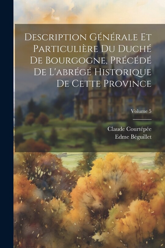 Front cover_Description Générale Et Particulière Du Duché De Bourgogne, Précédé De L'abrégé Historique De Cette Province; Volume 5