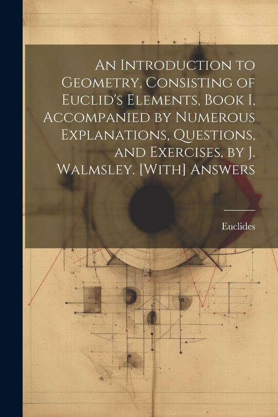 Couverture_An Introduction to Geometry, Consisting of Euclid's Elements, Book I, Accompanied by Numerous Explanations, Questions, and Exercises, by J. Walmsley. [With] Answers