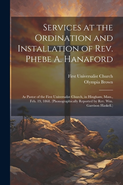 Services at the Ordination and Installation of Rev. Phebe A. Hanaford: As Pastor of the First Universalist Church, in Hingham, Mass., Feb. 19, 1868. (Phonographically Reported by Rev. Wm. Garrison Haskell.)