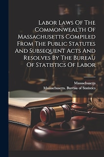 Front cover_Labor Laws Of The Commonwealth Of Massachusetts Compiled From The Public Statutes And Subsequent Acts And Resolves By The Bureau Of Statistics Of Labor