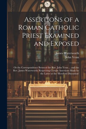 Assertions of a Roman Catholic Priest Examined and Exposed: Or the Correspondence Between the Rev. John Venn ... and the Rev. James Waterworth: Respecting Certain Assertions Made by the Latter at the 'hereford Discussion'