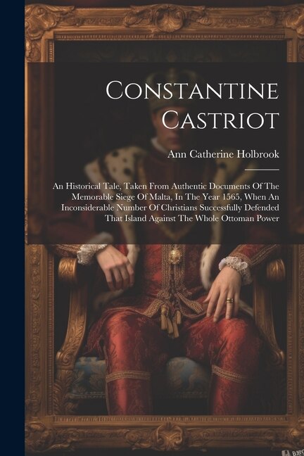 Constantine Castriot: An Historical Tale, Taken From Authentic Documents Of The Memorable Siege Of Malta, In The Year 1565, When An Inconsiderable Number Of Christians Successfully Defended That Island Against The Whole Ottoman Power