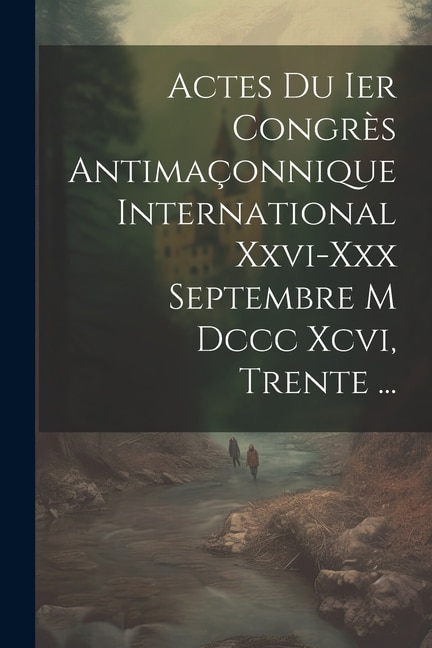 Actes Du Ier Congrès Antimaçonnique International Xxvi-xxx Septembre M Dccc Xcvi, Trente ...