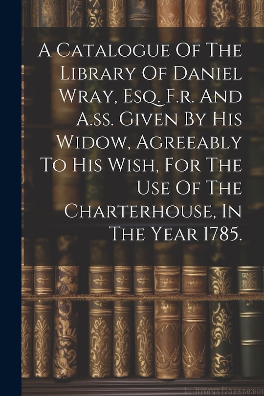 Couverture_A Catalogue Of The Library Of Daniel Wray, Esq. F.r. And A.ss. Given By His Widow, Agreeably To His Wish, For The Use Of The Charterhouse, In The Year 1785.