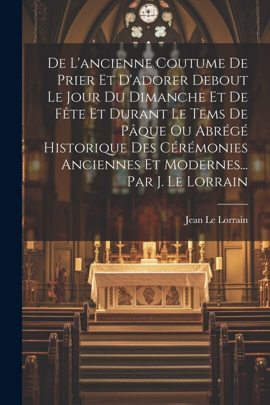 Couverture_De L'ancienne Coutume De Prier Et D'adorer Debout Le Jour Du Dimanche Et De Fête Et Durant Le Tems De Pâque Ou Abrégé Historique Des Cérémonies Anciennes Et Modernes... Par J. Le Lorrain