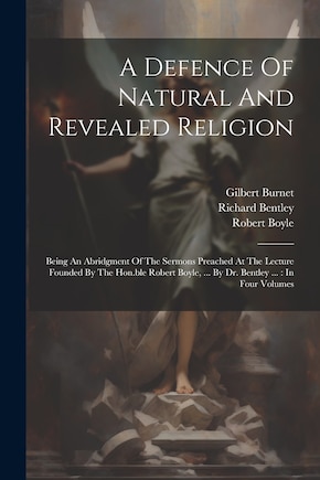 A Defence Of Natural And Revealed Religion: Being An Abridgment Of The Sermons Preached At The Lecture Founded By The Hon.ble Robert Boyle, ... By Dr. Bentley ...: In Four Volumes