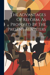 Front cover_The Advantages Of Reform, As Proposed By The Present Ministers