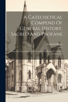 A Catechetical Compend Of General History, Sacred And Profane: From The Creation Of The World, To The Year 1817, Of The Christian Era