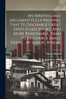 Front cover_An Irrefragable Argument Fully Proving, That To Discharge Great Debts Is Less Injury, And More Reasonable, Than To Discharge Small Debts. ... By Samuel Byrom,