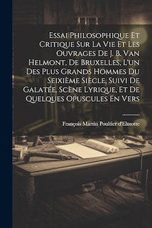 Front cover_Essai Philosophique Et Critique Sur La Vie Et Les Ouvrages De J. B. Van Helmont, De Bruxelles, L'un Des Plus Grands Hommes Du Seixième Siècle, Suivi De Galatée, Scène Lyrique, Et De Quelques Opuscules En Vers
