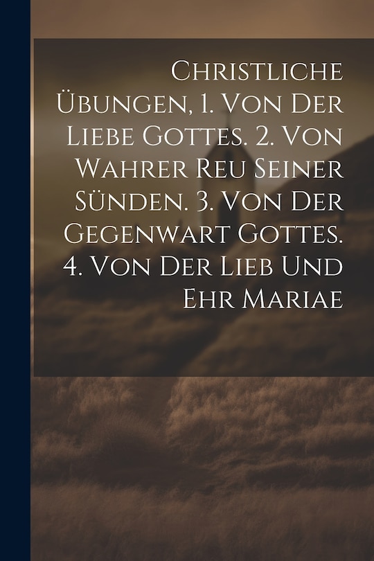 Front cover_Christliche Übungen, 1. Von Der Liebe Gottes. 2. Von Wahrer Reu Seiner Sünden. 3. Von Der Gegenwart Gottes. 4. Von Der Lieb Und Ehr Mariae