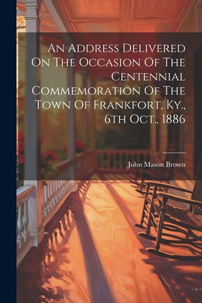 An Address Delivered On The Occasion Of The Centennial Commemoration Of The Town Of Frankfort, Ky., 6th Oct., 1886