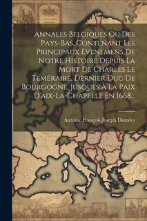 Annales Belgiques Ou Des Pays-bas, Contenant Les Principaux Évenemens De Notre Histoire Depuis La Mort De Charles Le Téméraire, Dernier Duc De Bourgogne, Jusques À La Paix D'aix-la-chapelle En 1668...