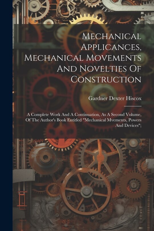 Couverture_Mechanical Applicances, Mechanical Movements And Novelties Of Construction; A Complete Work And A Continuation, As A Second Volume, Of The Author's Book Entitled mechanical Mvements, Powers And Devices;