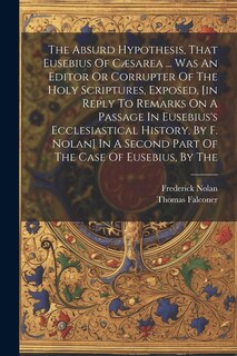 Front cover_The Absurd Hypothesis, That Eusebius Of Cæsarea ... Was An Editor Or Corrupter Of The Holy Scriptures, Exposed, [in Reply To Remarks On A Passage In Eusebius's Ecclesiastical History, By F. Nolan] In A Second Part Of The Case Of Eusebius, By The