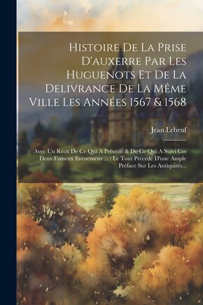 Histoire De La Prise D'auxerre Par Les Huguenots Et De La Delivrance De La Même Ville Les Années 1567 & 1568: Avec Un Récit De Ce Qui A Précédé & De Ce Qui A Suivi Ces Deux Fameux Evénemens ...: Le Tout Précedé D'une Ample Préface Sur Les Antiquités...