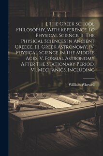 Front cover_I. The Greek School Philosophy, With Reference To Physical Science. Ii. The Physical Sciences In Ancient Greece. Iii. Greek Astronomy. Iv. Physical Science In The Middle Ages. V. Formal Astronomy After The Stationary Period. Vi. Mechanics, Including
