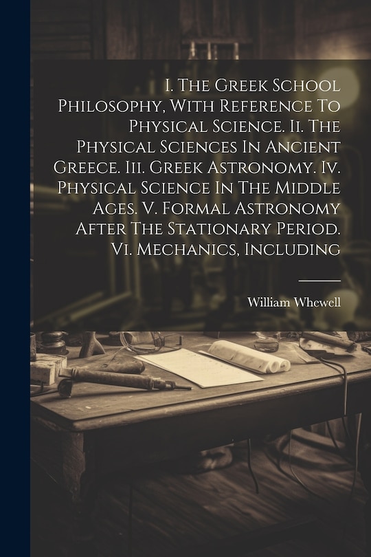 Front cover_I. The Greek School Philosophy, With Reference To Physical Science. Ii. The Physical Sciences In Ancient Greece. Iii. Greek Astronomy. Iv. Physical Science In The Middle Ages. V. Formal Astronomy After The Stationary Period. Vi. Mechanics, Including