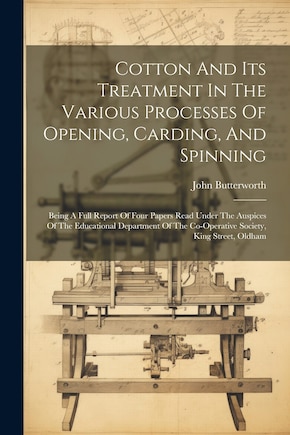 Cotton And Its Treatment In The Various Processes Of Opening, Carding, And Spinning: Being A Full Report Of Four Papers Read Under The Auspices Of The Educational Department Of The Co-operative Society, King Street, Oldham