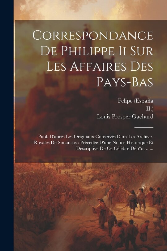 Correspondance De Philippe Ii Sur Les Affaires Des Pays-bas: Publ. D'après Les Originaux Conservés Dans Les Archives Royales De Simancas: Précedée D'une Notice Historique Et Descriptive De Ce Célèbre Dépot ......