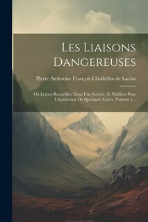 Les Liaisons Dangereuses: Ou Lettres Recueillies Dans Une Société, Et Publiées Pour L'instruction De Quelques Autres, Volume 1...