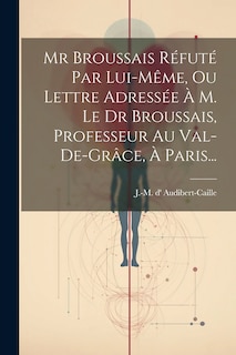 Front cover_Mr Broussais Réfuté Par Lui-même, Ou Lettre Adressée À M. Le Dr Broussais, Professeur Au Val-de-grâce, À Paris...