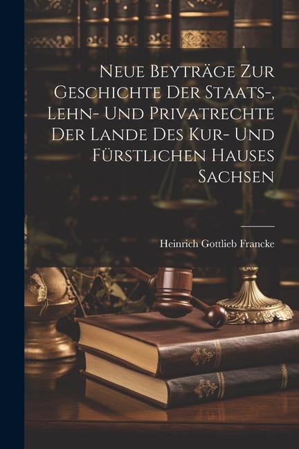 Neue Beyträge Zur Geschichte Der Staats-, Lehn- Und Privatrechte Der Lande Des Kur- Und Fürstlichen Hauses Sachsen