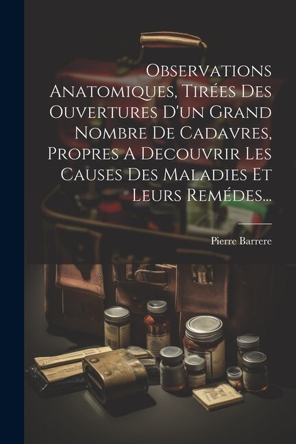 Observations Anatomiques, Tirées Des Ouvertures D'un Grand Nombre De Cadavres, Propres A Decouvrir Les Causes Des Maladies Et Leurs Remédes...